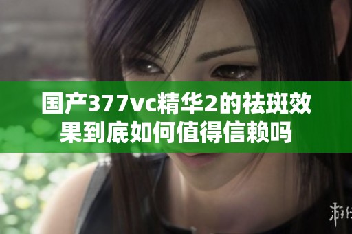 國(guó)產(chǎn)377vc精華2的祛斑效果到底如何值得信賴嗎