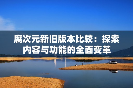 腐次元新舊版本比較：探索內(nèi)容與功能的全面變革