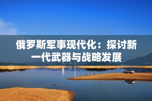 俄羅斯軍事現(xiàn)代化：探討新一代武器與戰(zhàn)略發(fā)展