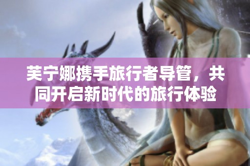 芙寧娜攜手旅行者導(dǎo)管，共同開(kāi)啟新時(shí)代的旅行體驗(yàn)