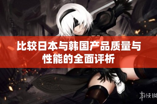 比較日本與韓國產(chǎn)品質(zhì)量與性能的全面評析