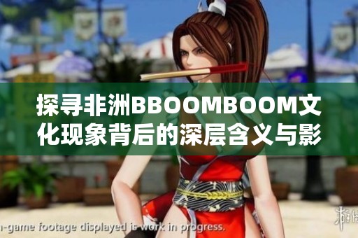 探尋非洲BBOOMBOOM文化現(xiàn)象背后的深層含義與影響