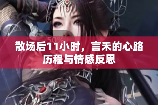 散場(chǎng)后11小時(shí)，言禾的心路歷程與情感反思