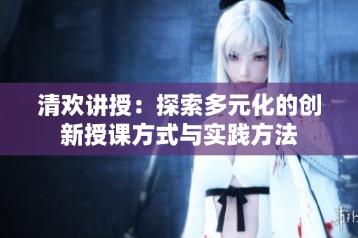 清歡講授：探索多元化的創(chuàng)新授課方式與實(shí)踐方法