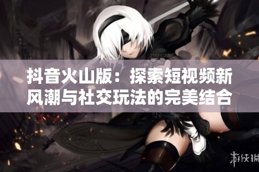 抖音火山版：探索短視頻新風潮與社交玩法的完美結(jié)合