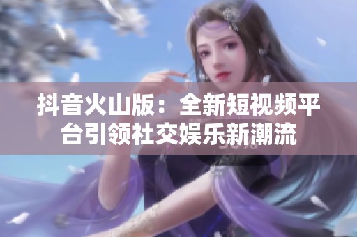抖音火山版：全新短視頻平臺引領(lǐng)社交娛樂新潮流