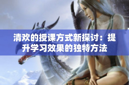 清歡的授課方式新探討：提升學(xué)習(xí)效果的獨特方法