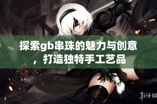 探索gb串珠的魅力與創(chuàng)意，打造獨(dú)特手工藝品