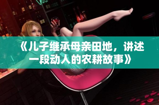 《兒子繼承母親田地，講述一段動人的農(nóng)耕故事》