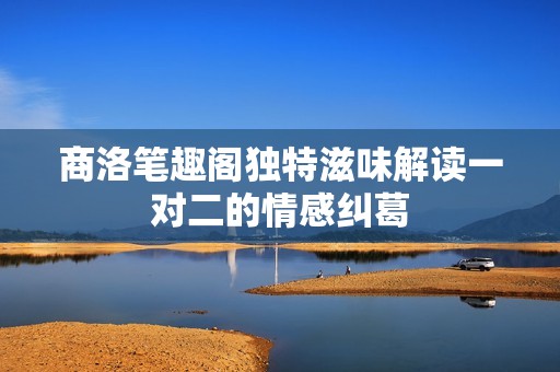 商洛筆趣閣獨特滋味解讀一對二的情感糾葛