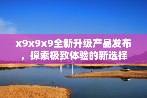x9x9x9全新升級產(chǎn)品發(fā)布，探索極致體驗(yàn)的新選擇