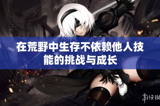 在荒野中生存不依賴他人技能的挑戰(zhàn)與成長