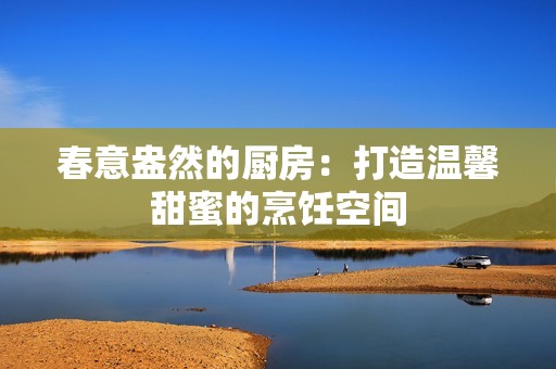 春意盎然的廚房：打造溫馨甜蜜的烹飪空間
