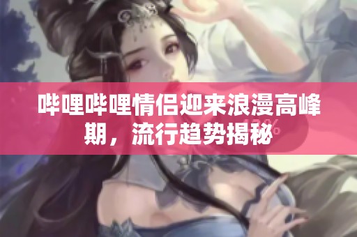嗶哩嗶哩情侶迎來浪漫高峰期，流行趨勢揭秘