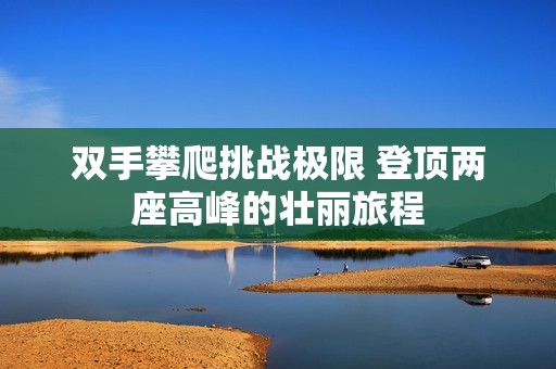 雙手攀爬挑戰(zhàn)極限 登頂兩座高峰的壯麗旅程