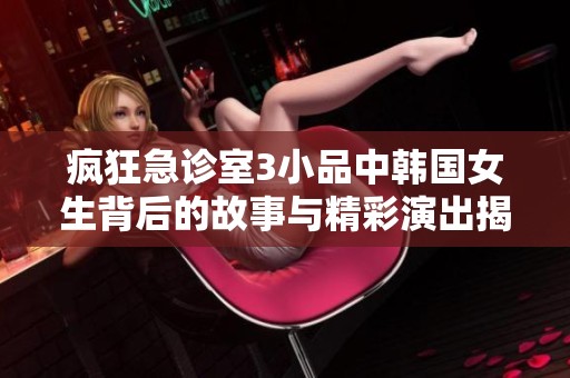 瘋狂急診室3小品中韓國女生背后的故事與精彩演出揭秘