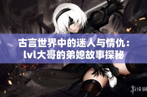 古言世界中的迷人與情仇：lvl大哥的弟媳故事探秘