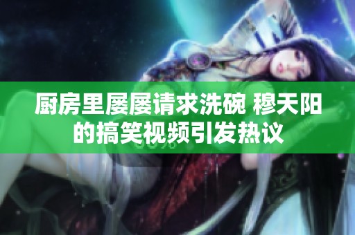 廚房里屢屢請(qǐng)求洗碗 穆天陽(yáng)的搞笑視頻引發(fā)熱議