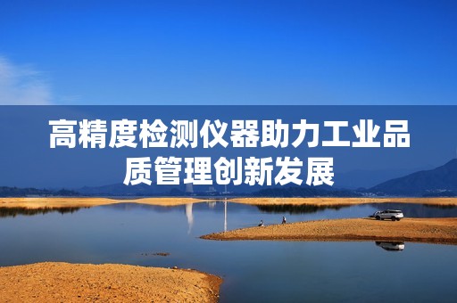 高精度檢測儀器助力工業(yè)品質(zhì)管理創(chuàng)新發(fā)展