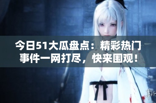 今日51大瓜盤點：精彩熱門事件一網打盡，快來圍觀！
