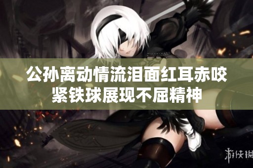 公孫離動(dòng)情流淚面紅耳赤咬緊鐵球展現(xiàn)不屈精神