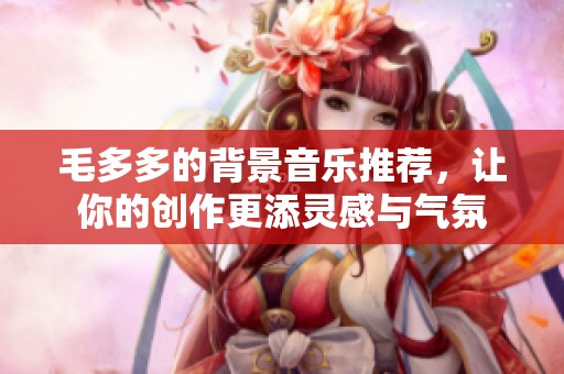 毛多多的背景音樂(lè)推薦，讓你的創(chuàng)作更添靈感與氣氛