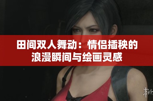 田間雙人舞動(dòng)：情侶插秧的浪漫瞬間與繪畫(huà)靈感