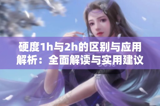 硬度1h與2h的區(qū)別與應用解析：全面解讀與實用建議
