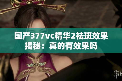 國(guó)產(chǎn)377vc精華2祛斑效果揭秘：真的有效果嗎