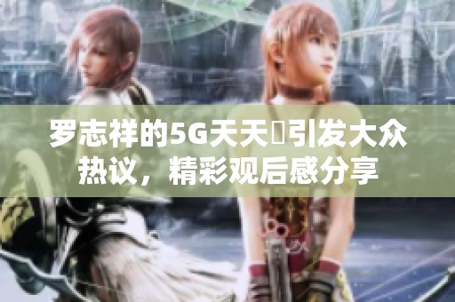 羅志祥的5G天天奭引發(fā)大眾熱議，精彩觀后感分享
