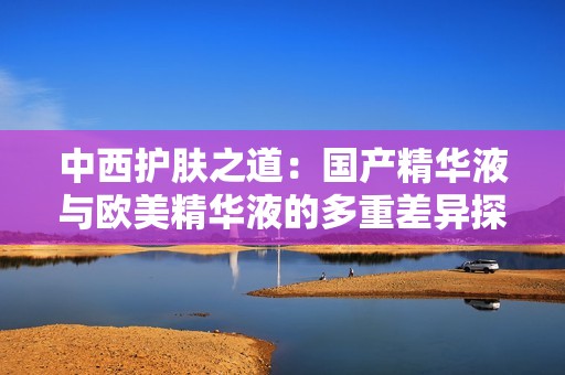 中西護膚之道：國產(chǎn)精華液與歐美精華液的多重差異探討