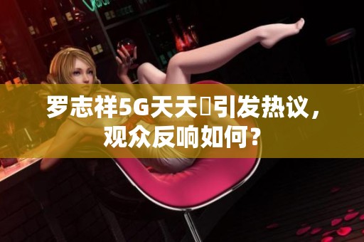 羅志祥5G天天奭引發(fā)熱議，觀眾反響如何？