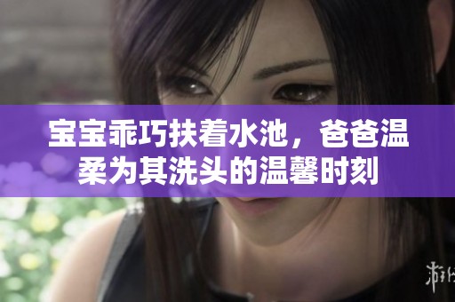 寶寶乖巧扶著水池，爸爸溫柔為其洗頭的溫馨時刻