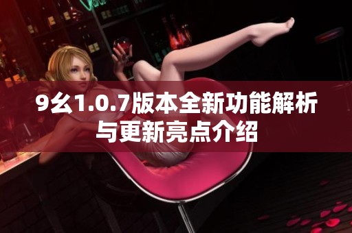 9幺1.0.7版本全新功能解析與更新亮點介紹