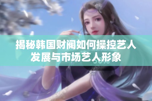 揭秘韓國財閥如何操控藝人發(fā)展與市場藝人形象