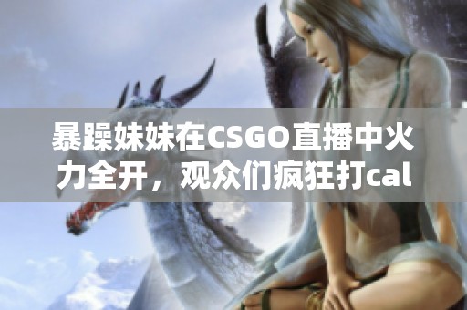 暴躁妹妹在CSGO直播中火力全開，觀眾們瘋狂打call