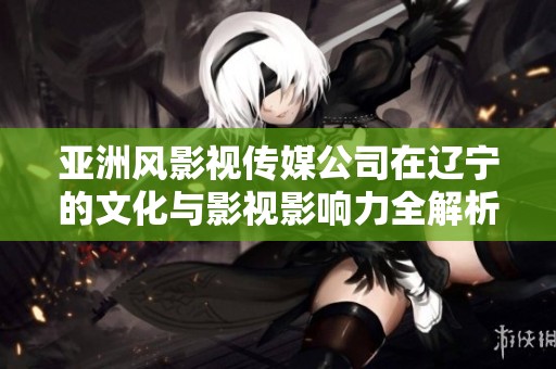 亞洲風(fēng)影視傳媒公司在遼寧的文化與影視影響力全解析