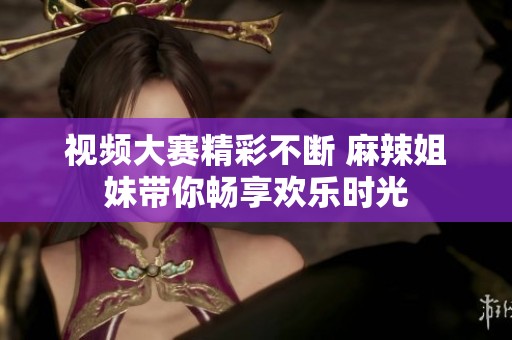 視頻大賽精彩不斷 麻辣姐妹帶你暢享歡樂時光