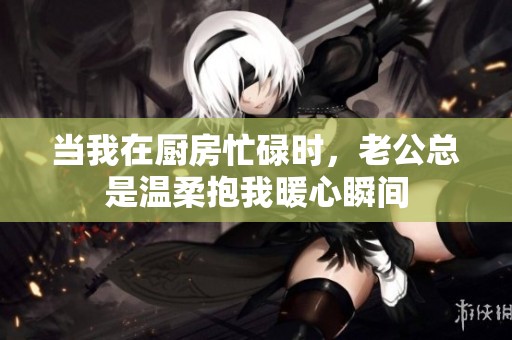 當(dāng)我在廚房忙碌時(shí)，老公總是溫柔抱我暖心瞬間