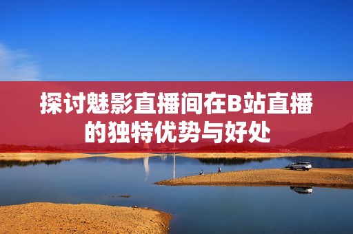 探討魅影直播間在B站直播的獨特優(yōu)勢與好處