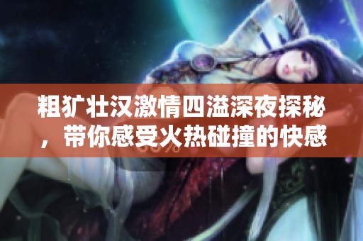 粗獷壯漢激情四溢深夜探秘，帶你感受火熱碰撞的快感