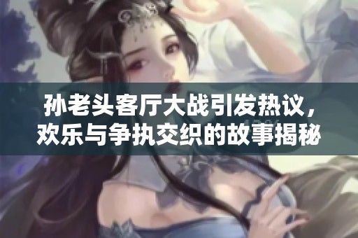 孫老頭客廳大戰(zhàn)引發(fā)熱議，歡樂與爭執(zhí)交織的故事揭秘