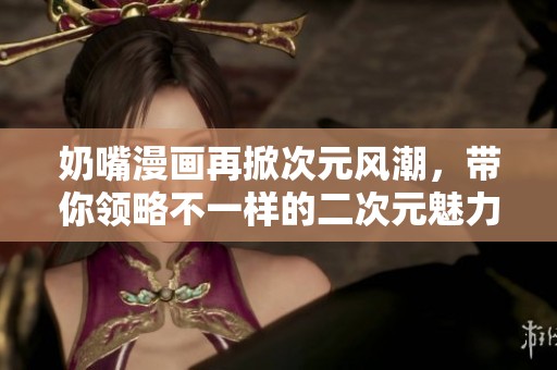 奶嘴漫畫(huà)再掀次元風(fēng)潮，帶你領(lǐng)略不一樣的二次元魅力