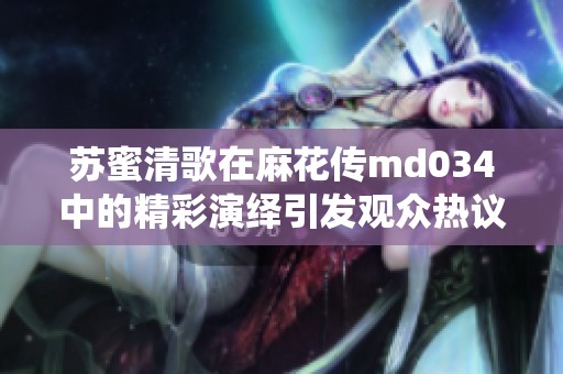 蘇蜜清歌在麻花傳md034中的精彩演繹引發(fā)觀眾熱議