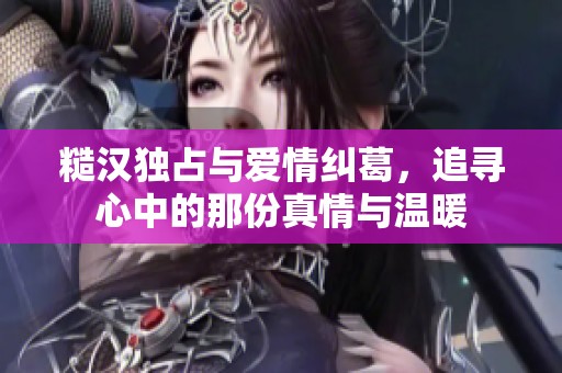 糙漢獨占與愛情糾葛，追尋心中的那份真情與溫暖
