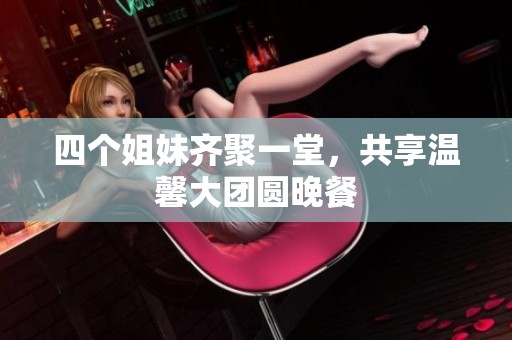 四個(gè)姐妹齊聚一堂，共享溫馨大團(tuán)圓晚餐