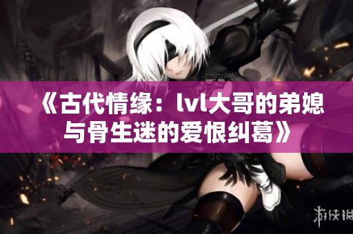 《古代情緣：lvl大哥的弟媳與骨生迷的愛恨糾葛》