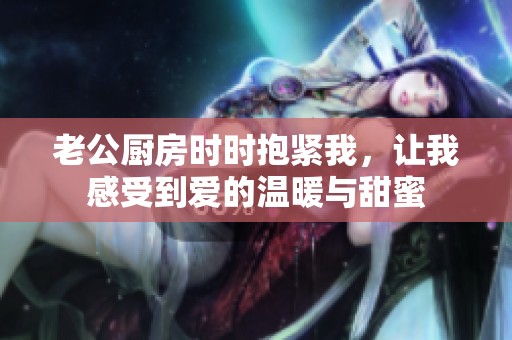 老公廚房時(shí)時(shí)抱緊我，讓我感受到愛的溫暖與甜蜜