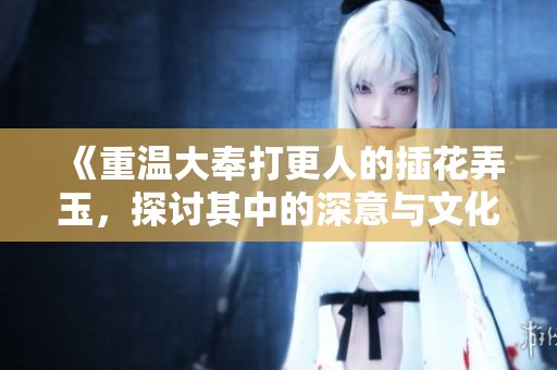 《重溫大奉打更人的插花弄玉，探討其中的深意與文化》
