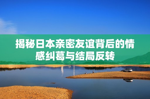 揭秘日本親密友誼背后的情感糾葛與結(jié)局反轉(zhuǎn)